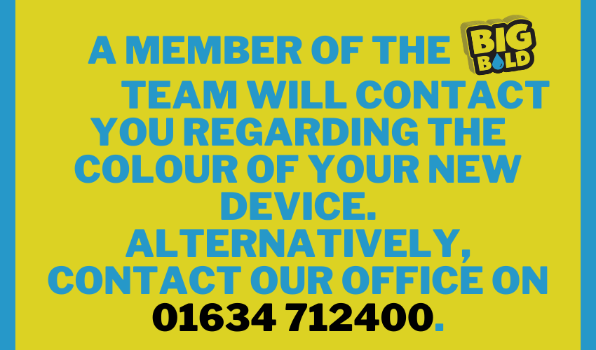 A Member of the BIG BOLD Team will contact you regarding the colour of your new device. Alternatively, contact our office on 01634 712400.